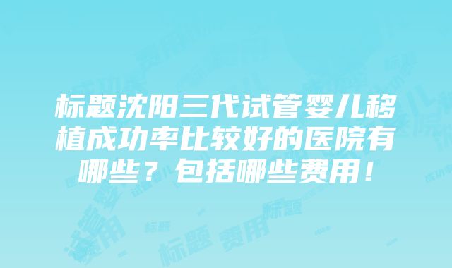 标题沈阳三代试管婴儿移植成功率比较好的医院有哪些？包括哪些费用！