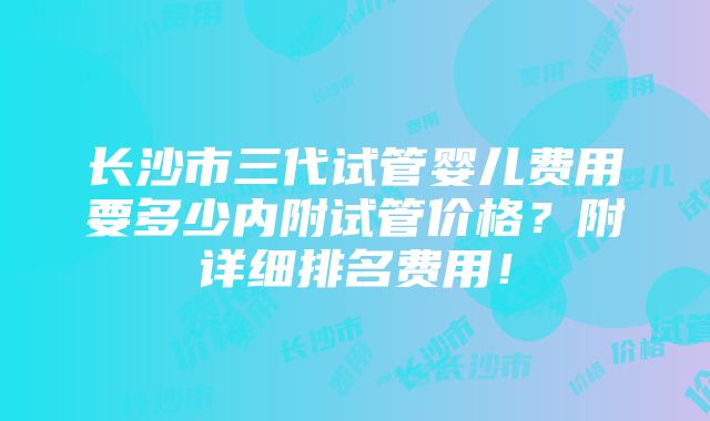 长沙市三代试管婴儿费用要多少内附试管价格？附详细排名费用！