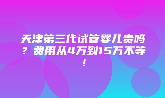 天津第三代试管婴儿贵吗？费用从4万到15万不等！