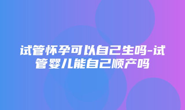 试管怀孕可以自己生吗-试管婴儿能自己顺产吗