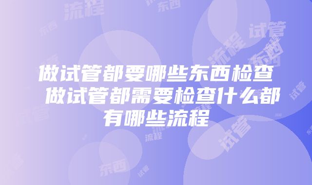 做试管都要哪些东西检查 做试管都需要检查什么都有哪些流程