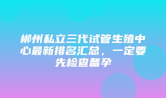 郴州私立三代试管生殖中心最新排名汇总，一定要先检查备孕