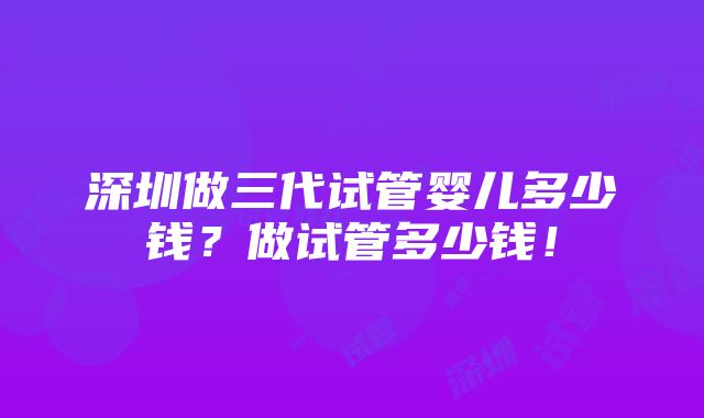 深圳做三代试管婴儿多少钱？做试管多少钱！