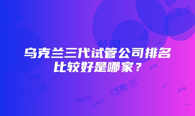 乌克兰三代试管公司排名比较好是哪家？