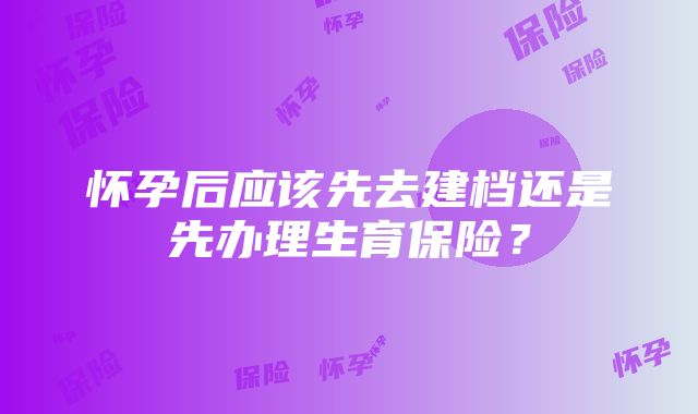 怀孕后应该先去建档还是先办理生育保险？