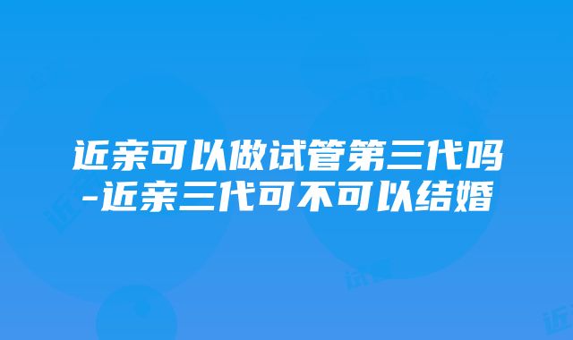 近亲可以做试管第三代吗-近亲三代可不可以结婚