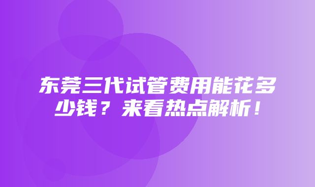 东莞三代试管费用能花多少钱？来看热点解析！