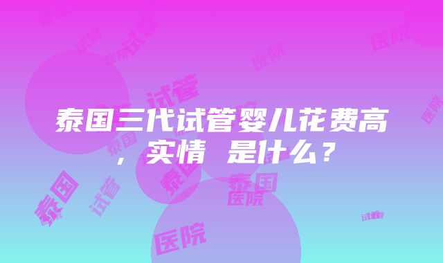 泰国三代试管婴儿花费高，实情 是什么？