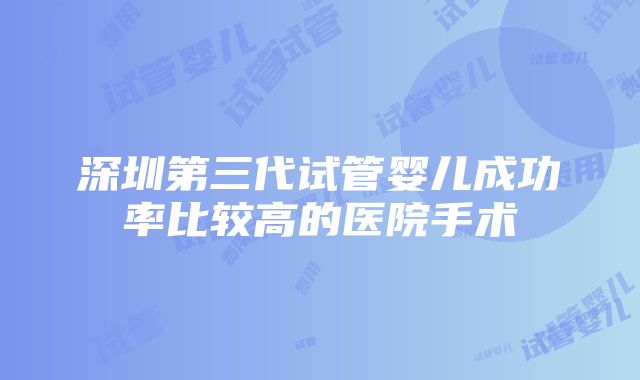 深圳第三代试管婴儿成功率比较高的医院手术