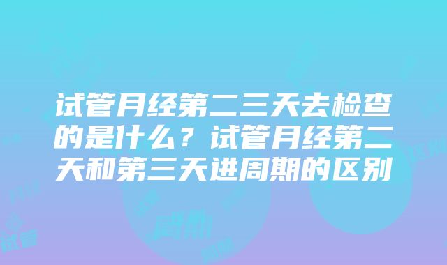 试管月经第二三天去检查的是什么？试管月经第二天和第三天进周期的区别