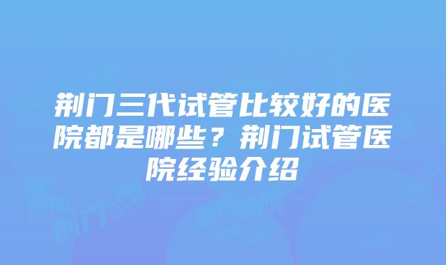 荆门三代试管比较好的医院都是哪些？荆门试管医院经验介绍