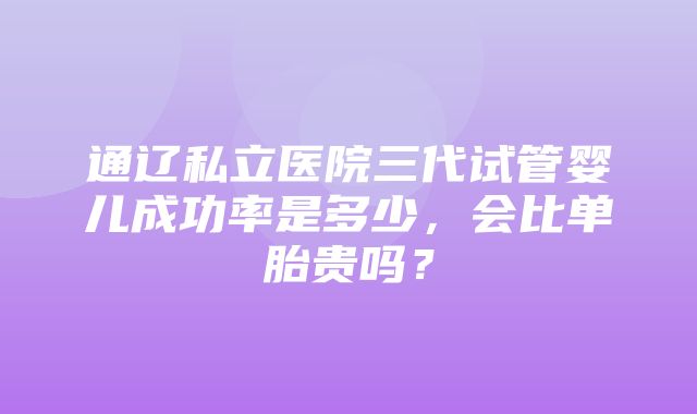 通辽私立医院三代试管婴儿成功率是多少，会比单胎贵吗？