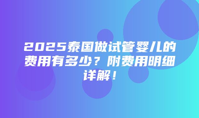 2025泰国做试管婴儿的费用有多少？附费用明细详解！