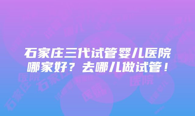 石家庄三代试管婴儿医院哪家好？去哪儿做试管！