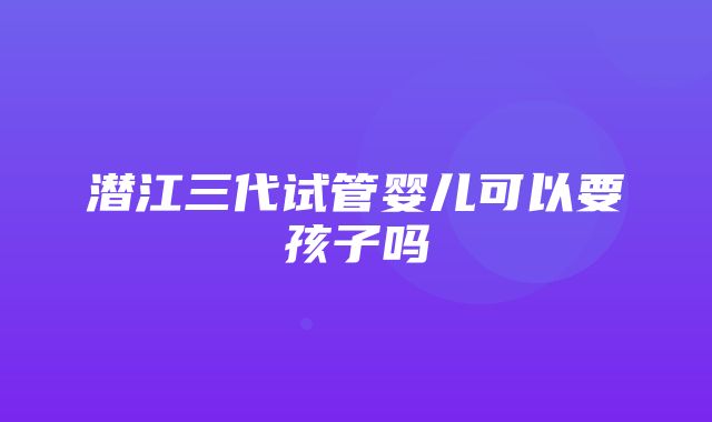 潜江三代试管婴儿可以要孩子吗