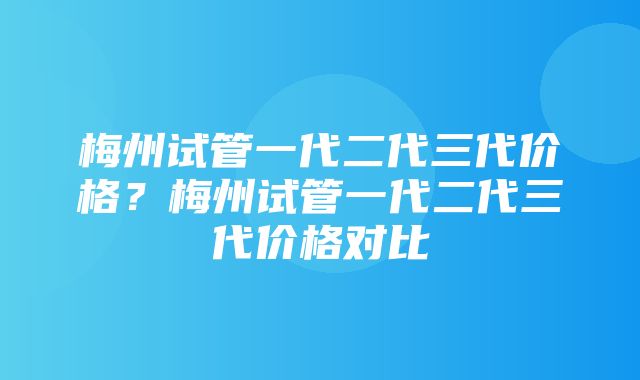 梅州试管一代二代三代价格？梅州试管一代二代三代价格对比