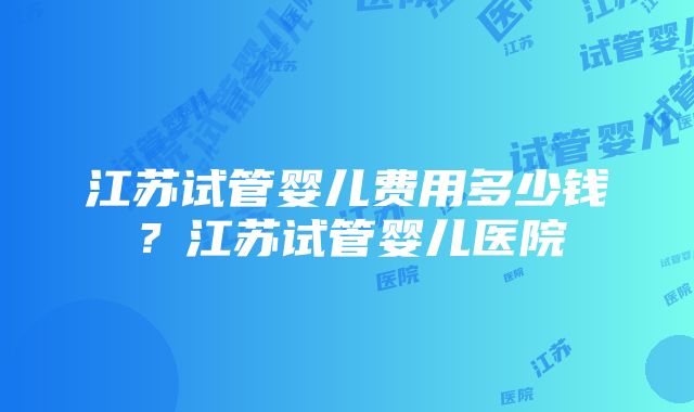 江苏试管婴儿费用多少钱？江苏试管婴儿医院