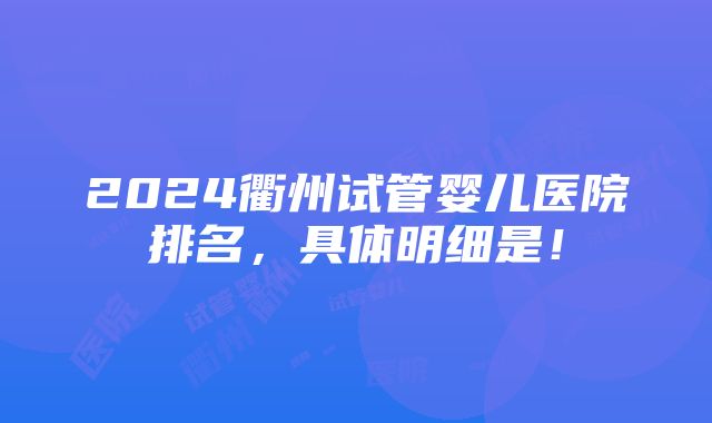 2024衢州试管婴儿医院排名，具体明细是！