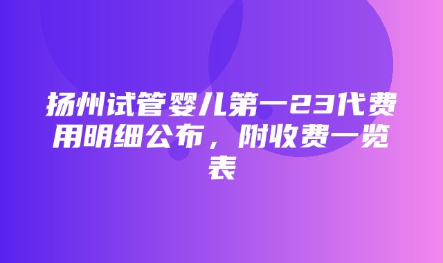 扬州试管婴儿第一23代费用明细公布，附收费一览表