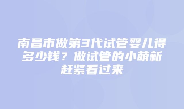 南昌市做第3代试管婴儿得多少钱？做试管的小萌新赶紧看过来