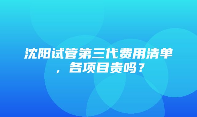 沈阳试管第三代费用清单，各项目贵吗？