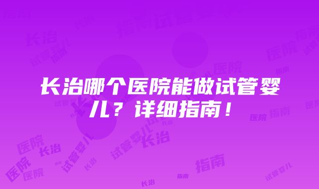 长治哪个医院能做试管婴儿？详细指南！