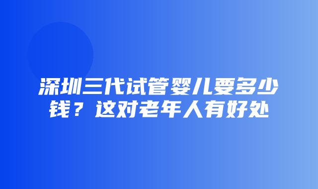 深圳三代试管婴儿要多少钱？这对老年人有好处