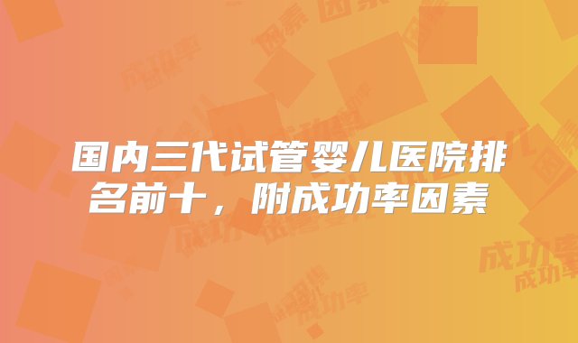 国内三代试管婴儿医院排名前十，附成功率因素