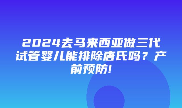 2024去马来西亚做三代试管婴儿能排除唐氏吗？产前预防!