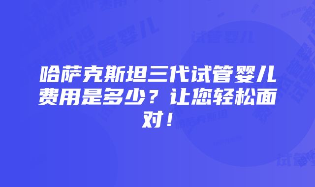 哈萨克斯坦三代试管婴儿费用是多少？让您轻松面对！