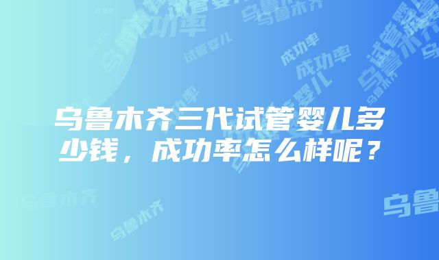 乌鲁木齐三代试管婴儿多少钱，成功率怎么样呢？