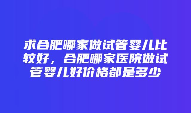 求合肥哪家做试管婴儿比较好，合肥哪家医院做试管婴儿好价格都是多少