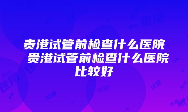 贵港试管前检查什么医院 贵港试管前检查什么医院比较好