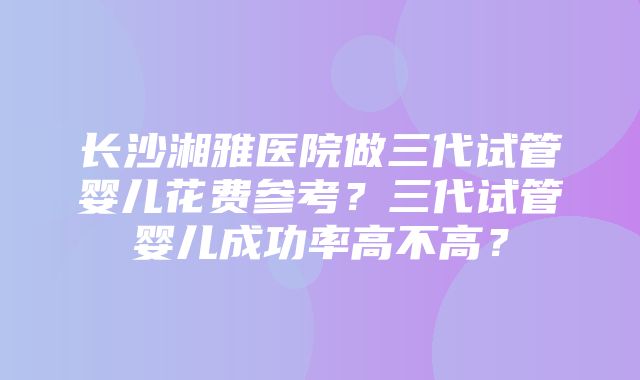 长沙湘雅医院做三代试管婴儿花费参考？三代试管婴儿成功率高不高？