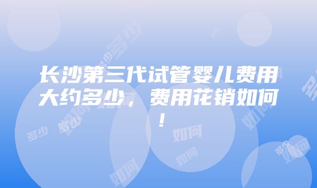 长沙第三代试管婴儿费用大约多少，费用花销如何！