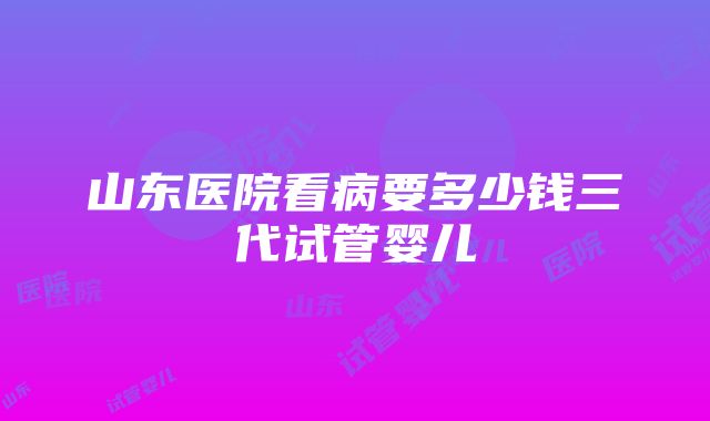 山东医院看病要多少钱三代试管婴儿