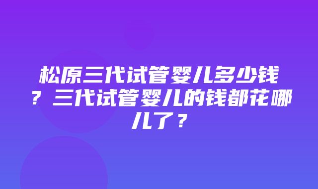 松原三代试管婴儿多少钱？三代试管婴儿的钱都花哪儿了？