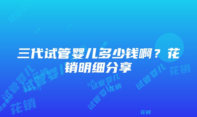 三代试管婴儿多少钱啊？花销明细分享