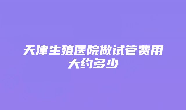 天津生殖医院做试管费用大约多少