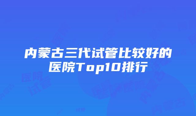 内蒙古三代试管比较好的医院Top10排行