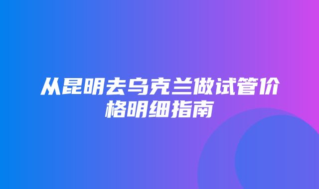 从昆明去乌克兰做试管价格明细指南