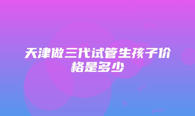 天津做三代试管生孩子价格是多少