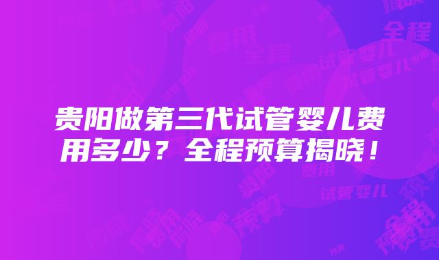 贵阳做第三代试管婴儿费用多少？全程预算揭晓！