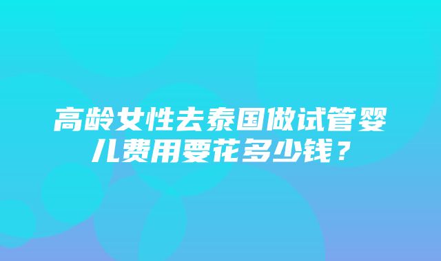 高龄女性去泰国做试管婴儿费用要花多少钱？