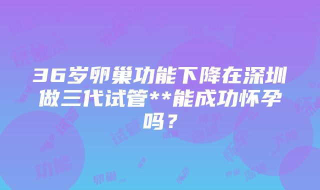 36岁卵巢功能下降在深圳做三代试管**能成功怀孕吗？