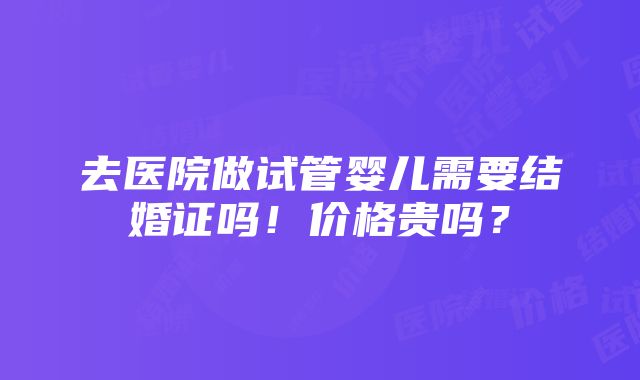 去医院做试管婴儿需要结婚证吗！价格贵吗？