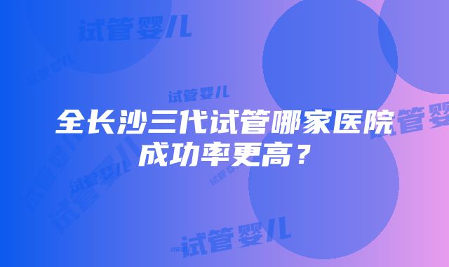 全长沙三代试管哪家医院成功率更高？