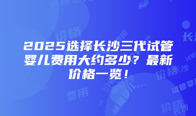 2025选择长沙三代试管婴儿费用大约多少？最新价格一览！