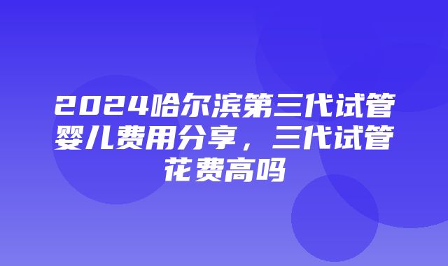 2024哈尔滨第三代试管婴儿费用分享，三代试管花费高吗