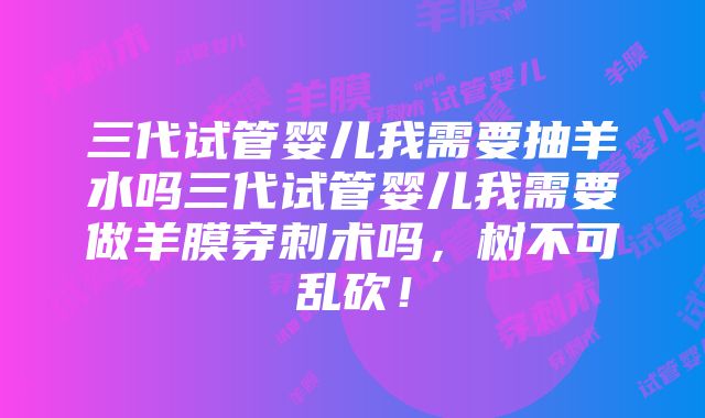 三代试管婴儿我需要抽羊水吗三代试管婴儿我需要做羊膜穿刺术吗，树不可乱砍！